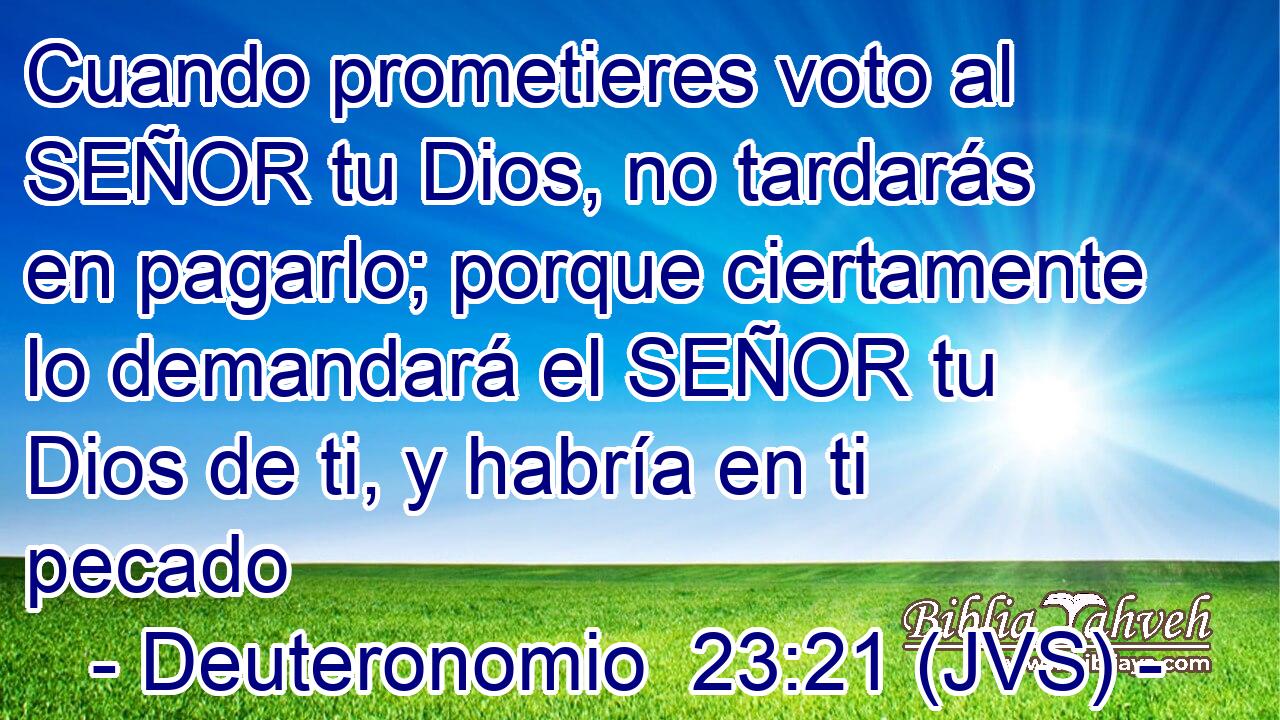 Cuando prometieres voto al SEÑOR tu Dios, no tardarás en pagarlo; porque ciertamente lo demandará el SEÑOR tu Dios de ti, y habría en ti pecado