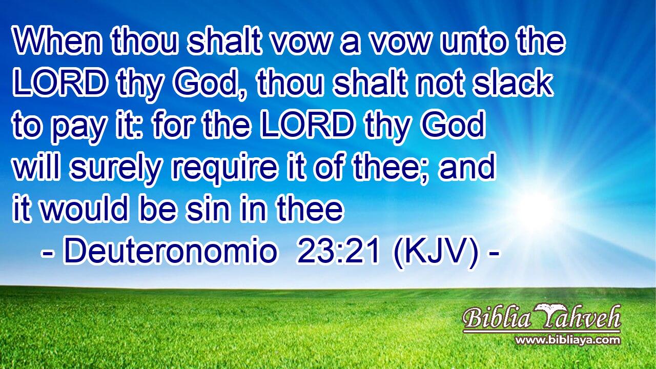When thou shalt vow a vow unto the LORD thy God, thou shalt not slack to pay it: for the LORD thy God will surely require it of thee; and it would be sin in thee