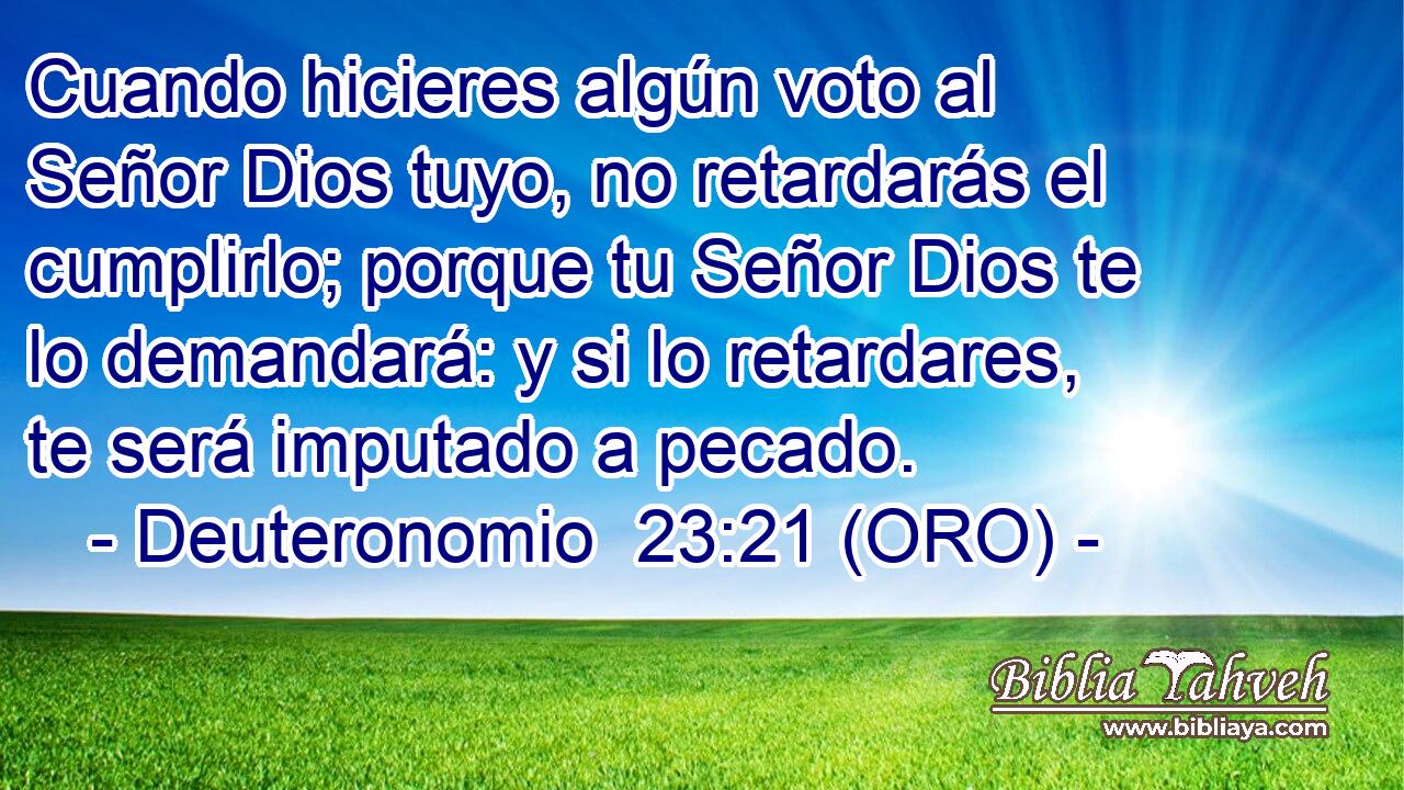  Cuando hicieres algún voto al Señor Dios tuyo, no retardarás el cumplirlo; porque tu Señor Dios te lo demandará: y si lo retardares, te será imputado a pecado. 