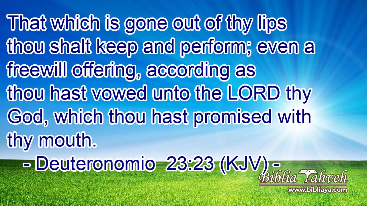That which is gone out of thy lips thou shalt keep and perform; even a freewill offering, according as thou hast vowed unto the LORD thy God, which thou hast promised with thy mouth.