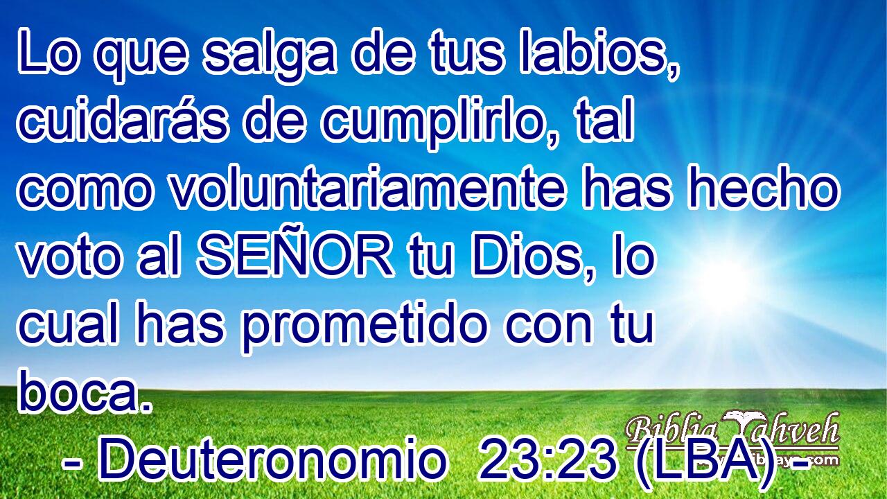 Lo que salga de tus labios, cuidarás de cumplirlo, tal como voluntariamente has hecho voto al SEÑOR tu Dios, lo cual has prometido con tu boca.