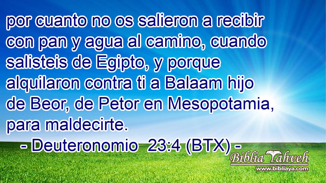 por cuanto no os salieron a recibir con pan y agua al camino, cuando salisteis de Egipto, y porque alquilaron contra ti a Balaam hijo de Beor, de Petor en Mesopotamia, para maldecirte.
