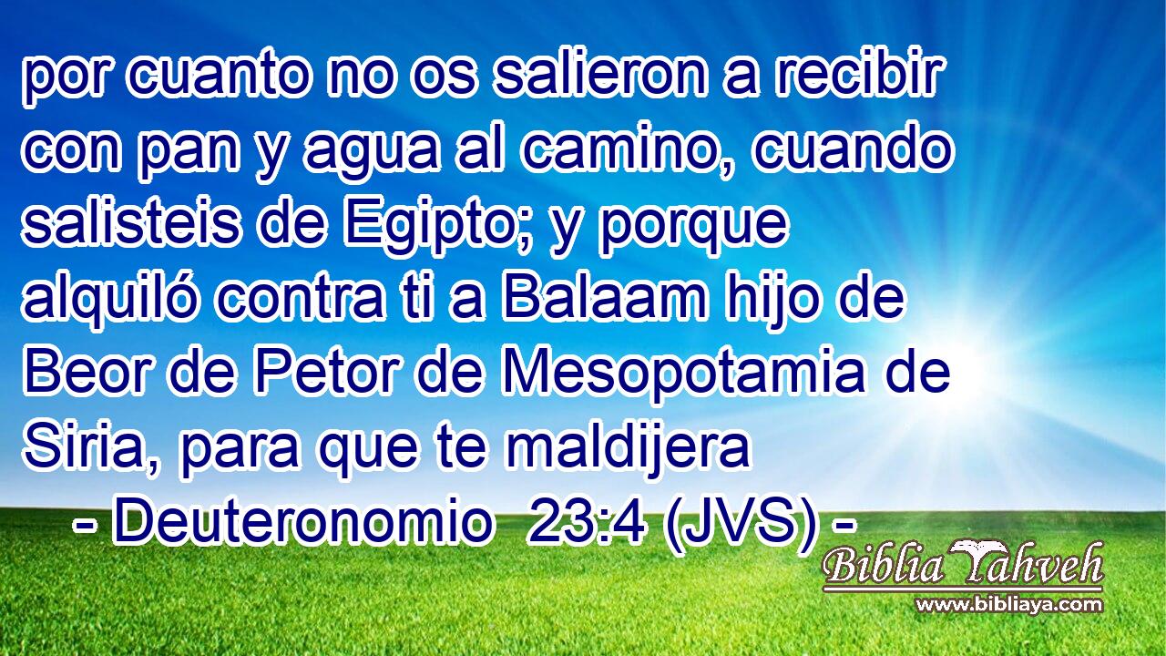 por cuanto no os salieron a recibir con pan y agua al camino, cuando salisteis de Egipto; y porque alquiló contra ti a Balaam hijo de Beor de Petor de Mesopotamia de Siria, para que te maldijera