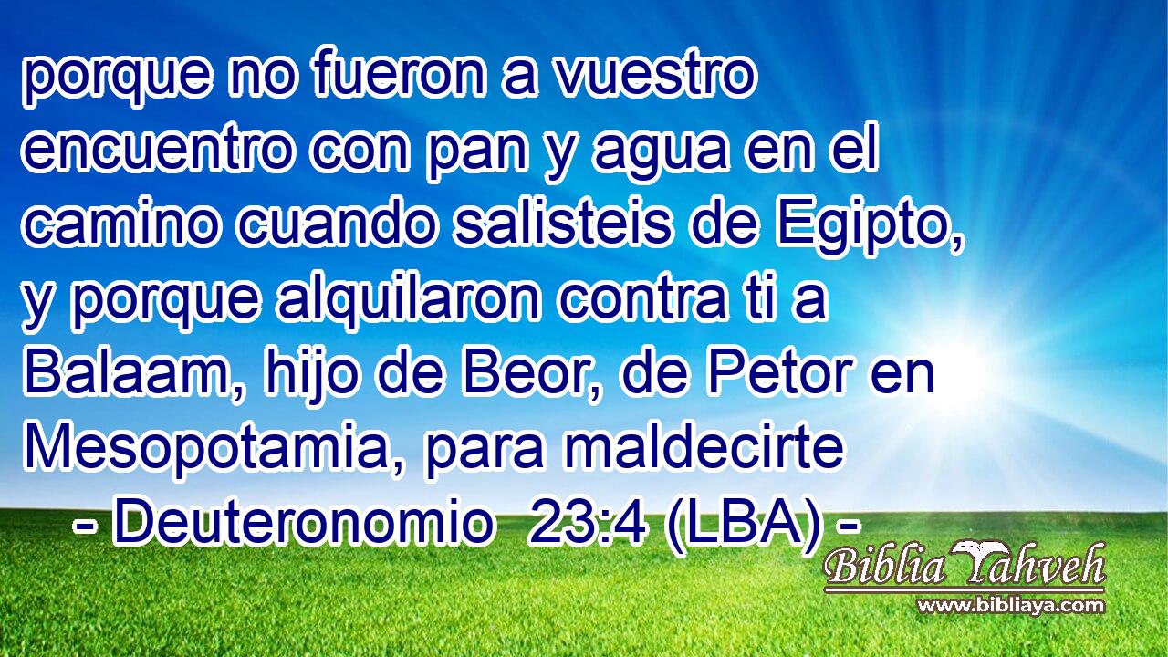 porque no fueron a vuestro encuentro con pan y agua en el camino cuando salisteis de Egipto, y porque alquilaron contra ti a Balaam, hijo de Beor, de Petor en Mesopotamia, para maldecirte