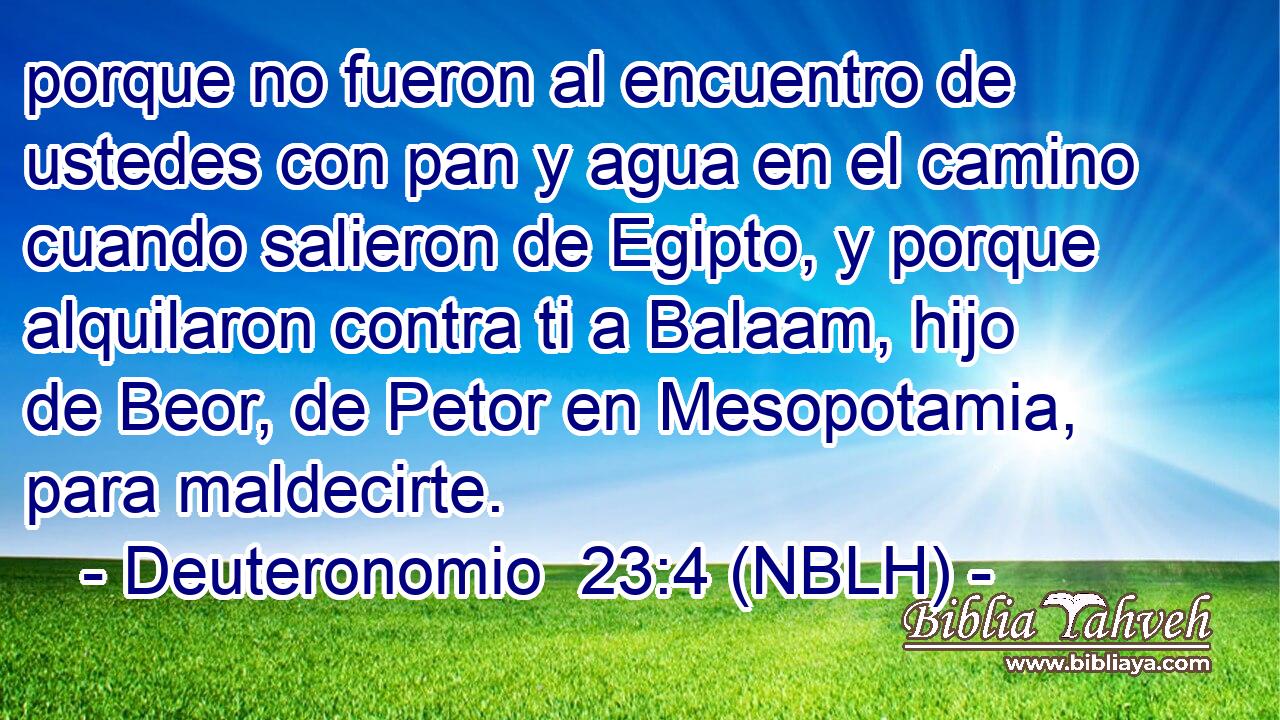  porque no fueron al encuentro de ustedes con pan y agua en el camino cuando salieron de Egipto, y porque alquilaron contra ti a Balaam, hijo de Beor, de Petor en Mesopotamia, para maldecirte. 