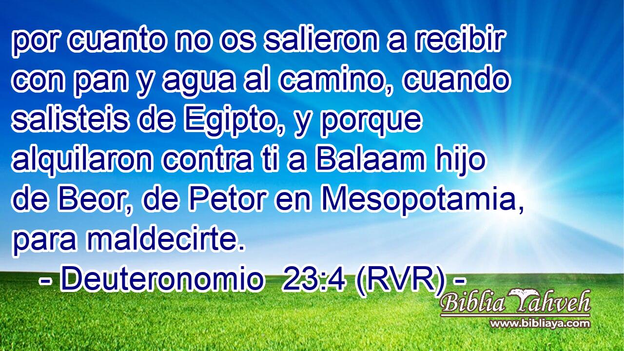 por cuanto no os salieron a recibir con pan y agua al camino, cuando salisteis de Egipto, y porque alquilaron contra ti a Balaam hijo de Beor, de Petor en Mesopotamia, para maldecirte.
