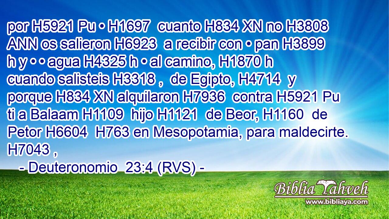 por H5921 Pu • H1697  cuanto H834 XN no H3808 ANN os salieron H6923  a recibir con • pan H3899 h y • • agua H4325 h • al camino, H1870 h cuando salisteis H3318 ,  de Egipto, H4714  y porque H834 XN alquilaron H7936  contra H5921 Pu ti a Balaam H1109  hijo H1121  de Beor, H1160  de Petor H6604  H763 en Mesopotamia, para maldecirte. H7043 ,  