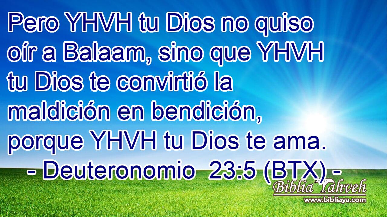 Pero YHVH tu Dios no quiso oír a Balaam, sino que YHVH tu Dios te convirtió la maldición en bendición, porque YHVH tu Dios te ama.