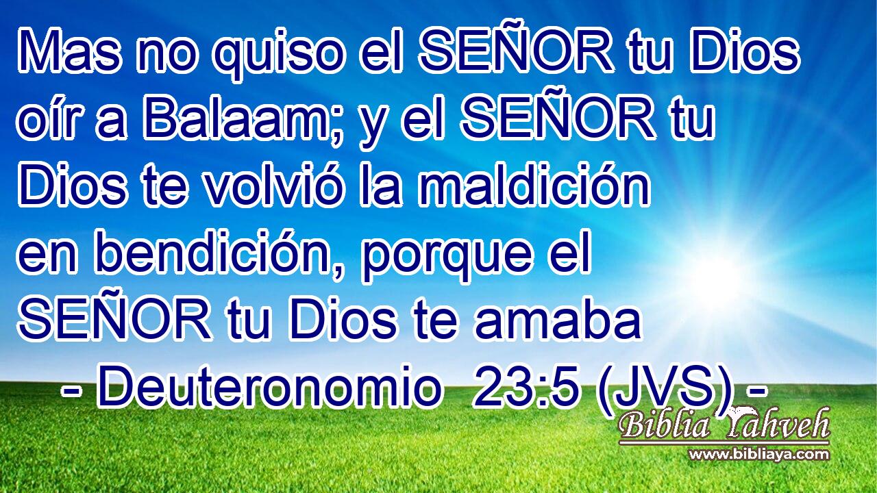 Mas no quiso el SEÑOR tu Dios oír a Balaam; y el SEÑOR tu Dios te volvió la maldición en bendición, porque el SEÑOR tu Dios te amaba