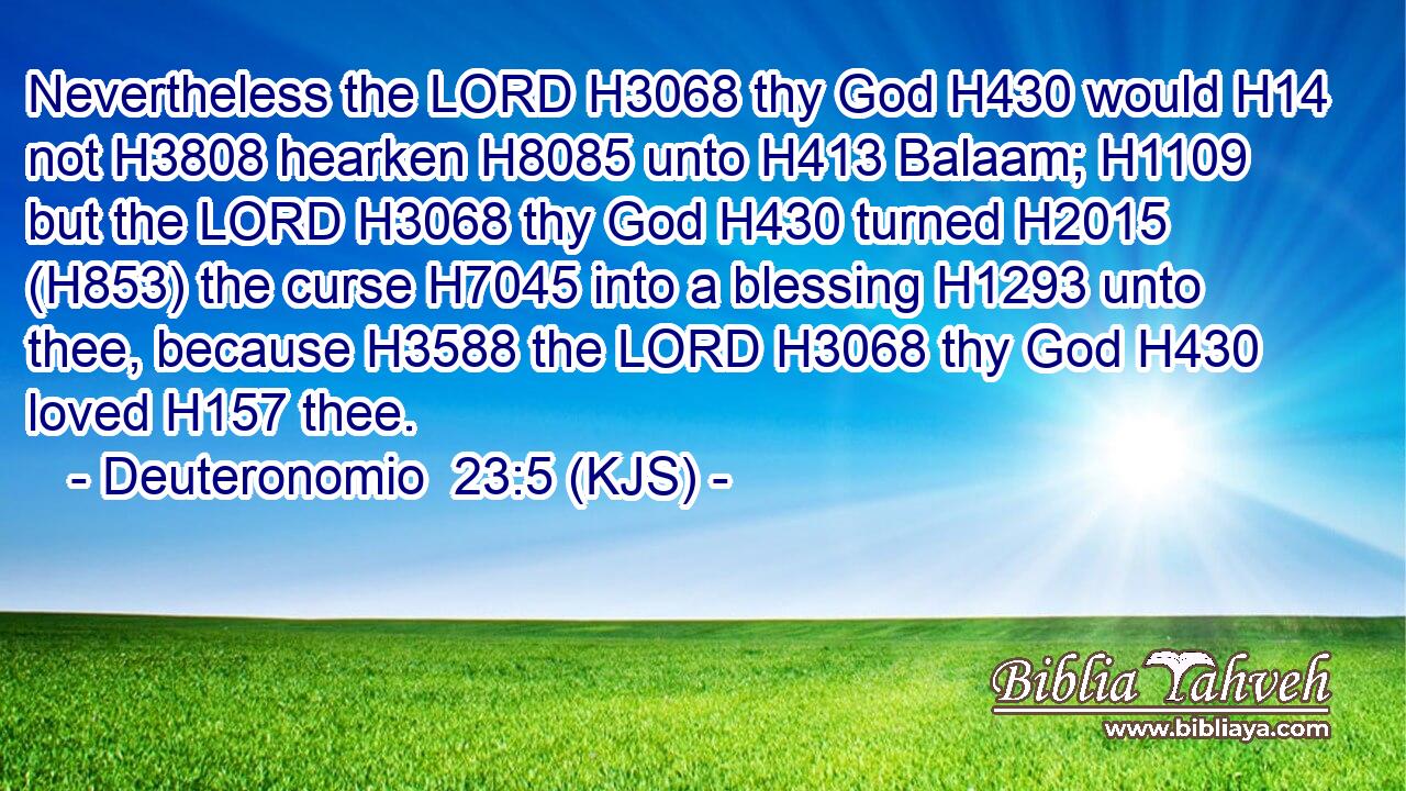 Nevertheless the LORD H3068 thy God H430 would H14 not H3808 hearken H8085 unto H413 Balaam; H1109 but the LORD H3068 thy God H430 turned H2015 (H853) the curse H7045 into a blessing H1293 unto thee, because H3588 the LORD H3068 thy God H430 loved H157 thee.