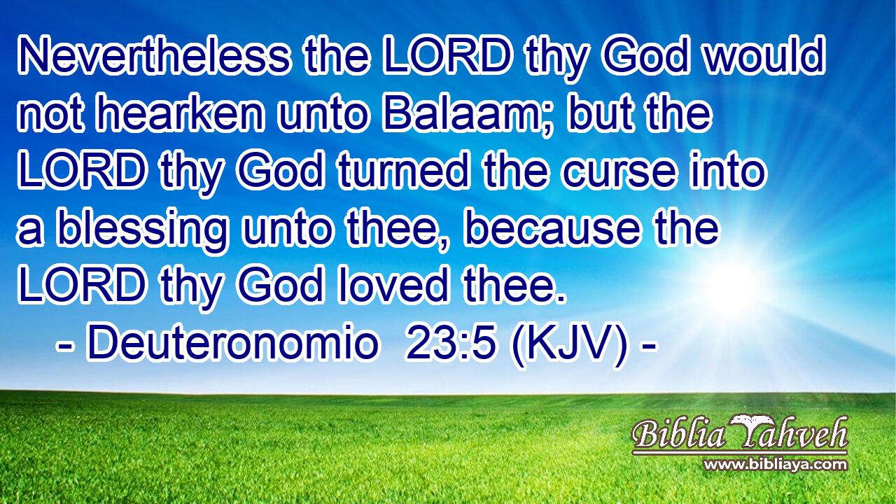 Nevertheless the LORD thy God would not hearken unto Balaam; but the LORD thy God turned the curse into a blessing unto thee, because the LORD thy God loved thee.