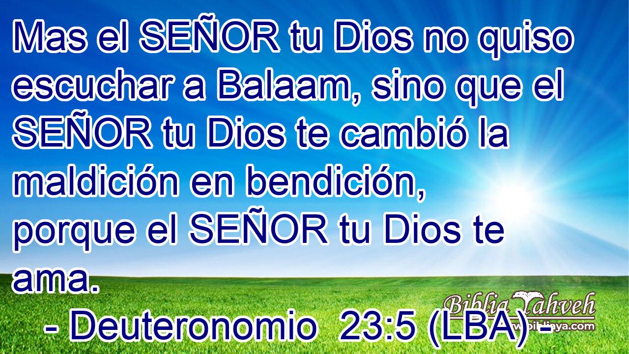 Mas el SEÑOR tu Dios no quiso escuchar a Balaam, sino que el SEÑOR tu Dios te cambió la maldición en bendición, porque el SEÑOR tu Dios te ama.