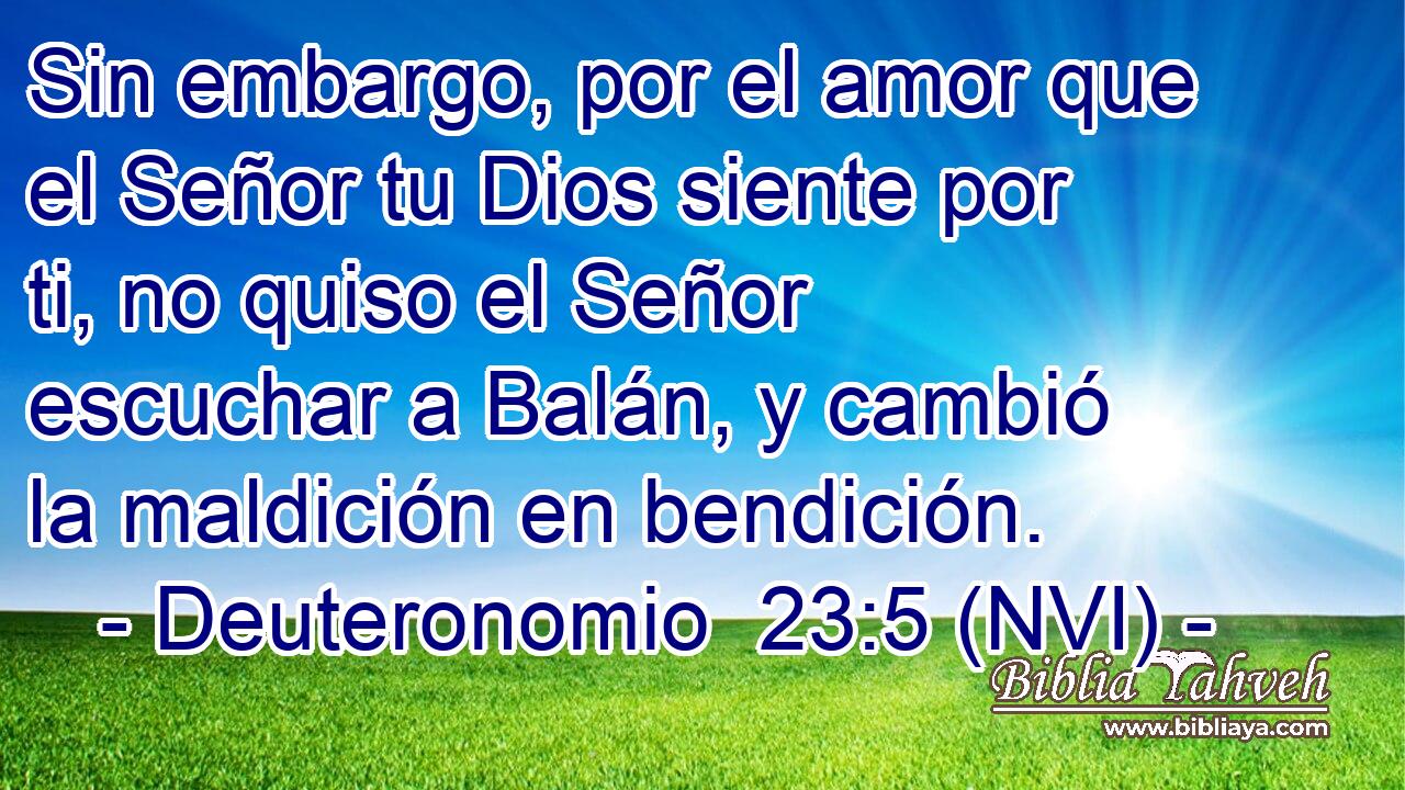  Sin embargo, por el amor que el Señor tu Dios siente por ti, no quiso el Señor escuchar a Balán, y cambió la maldición en bendición. 