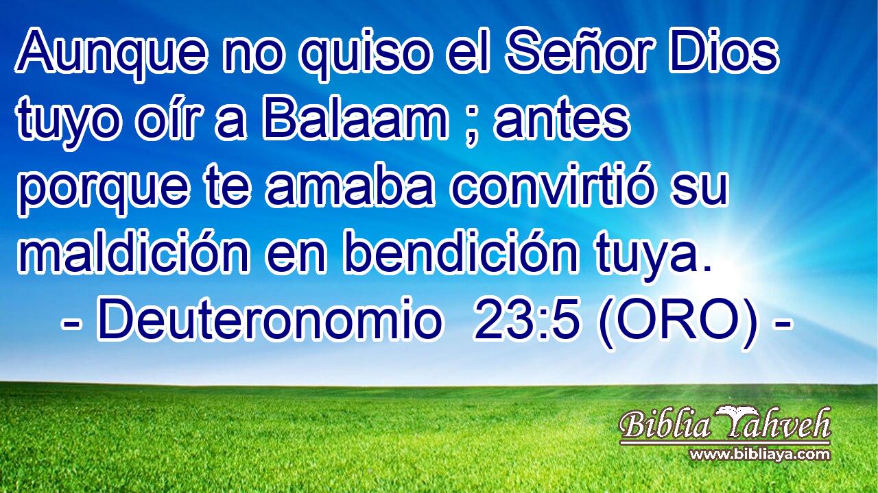  Aunque no quiso el Señor Dios tuyo oír a Balaam ; antes porque te amaba convirtió su maldición en bendición tuya. 