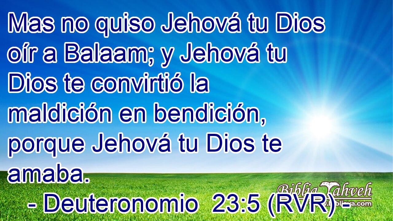Mas no quiso Jehová tu Dios oír a Balaam; y Jehová tu Dios te convirtió la maldición en bendición, porque Jehová tu Dios te amaba.