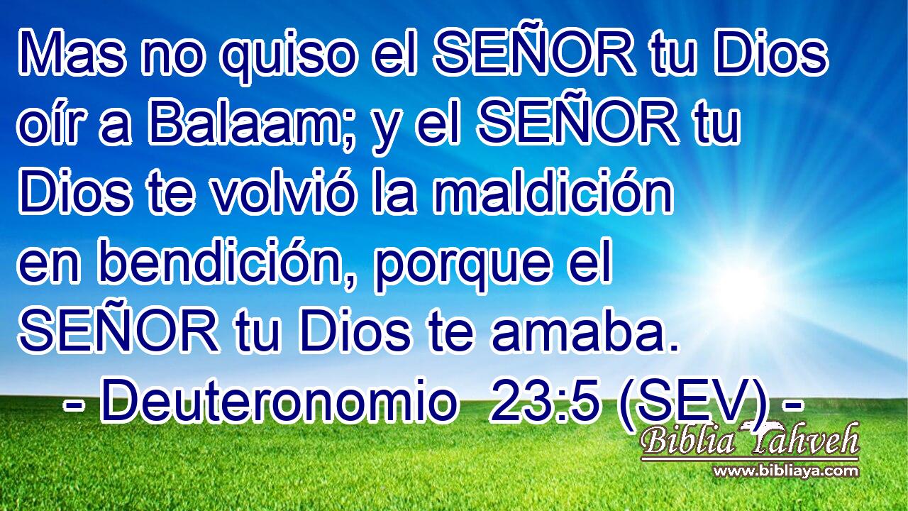 Mas no quiso el SEÑOR tu Dios oír a Balaam; y el SEÑOR tu Dios te volvió la maldición en bendición, porque el SEÑOR tu Dios te amaba.