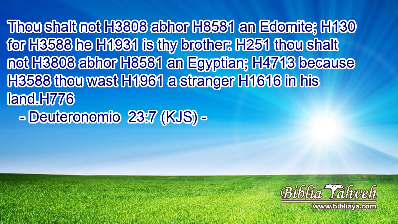 Thou shalt not H3808 abhor H8581 an Edomite; H130 for H3588 he H1931 is thy brother: H251 thou shalt not H3808 abhor H8581 an Egyptian; H4713 because H3588 thou wast H1961 a stranger H1616 in his land.H776