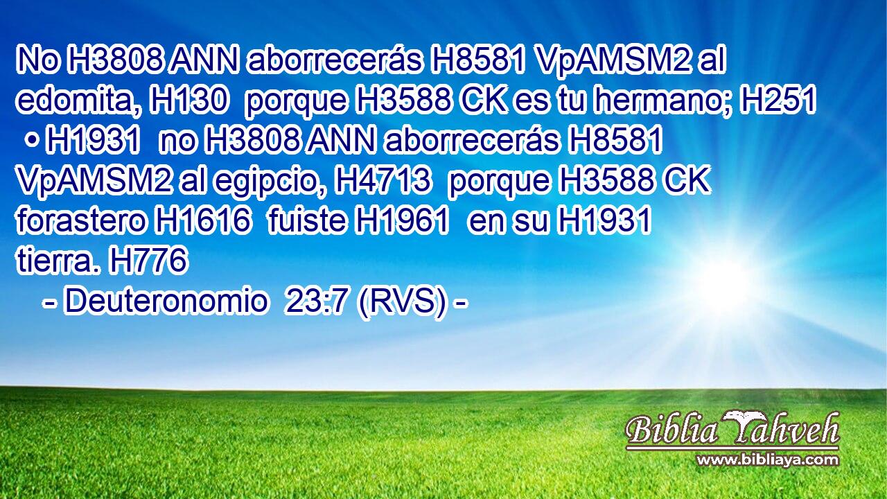 No H3808 ANN aborrecerás H8581 VpAMSM2 al edomita, H130  porque H3588 CK es tu hermano; H251  • H1931  no H3808 ANN aborrecerás H8581 VpAMSM2 al egipcio, H4713  porque H3588 CK forastero H1616  fuiste H1961  en su H1931  tierra. H776  