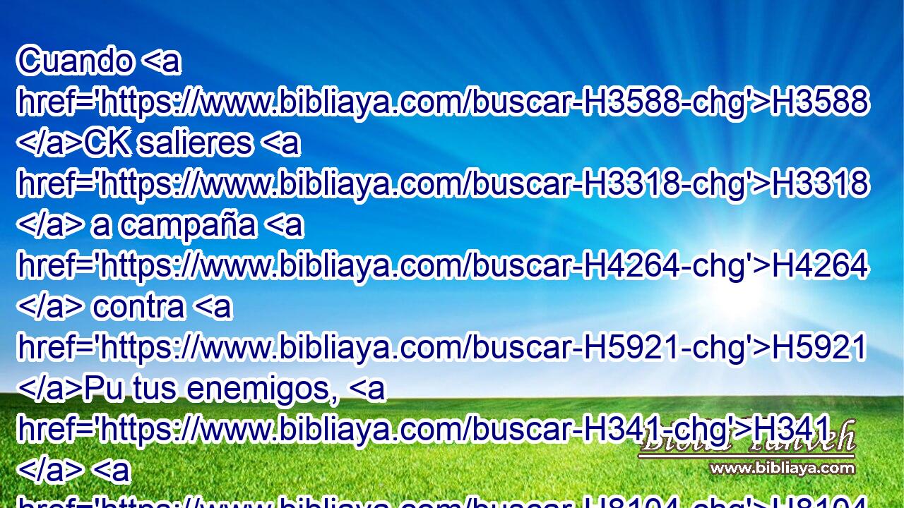 Cuando H3588 CK salieres H3318  a campaña H4264  contra H5921 Pu tus enemigos, H341  H8104 • te guardarás de toda H3605  cosa H1697  mala. H7451  