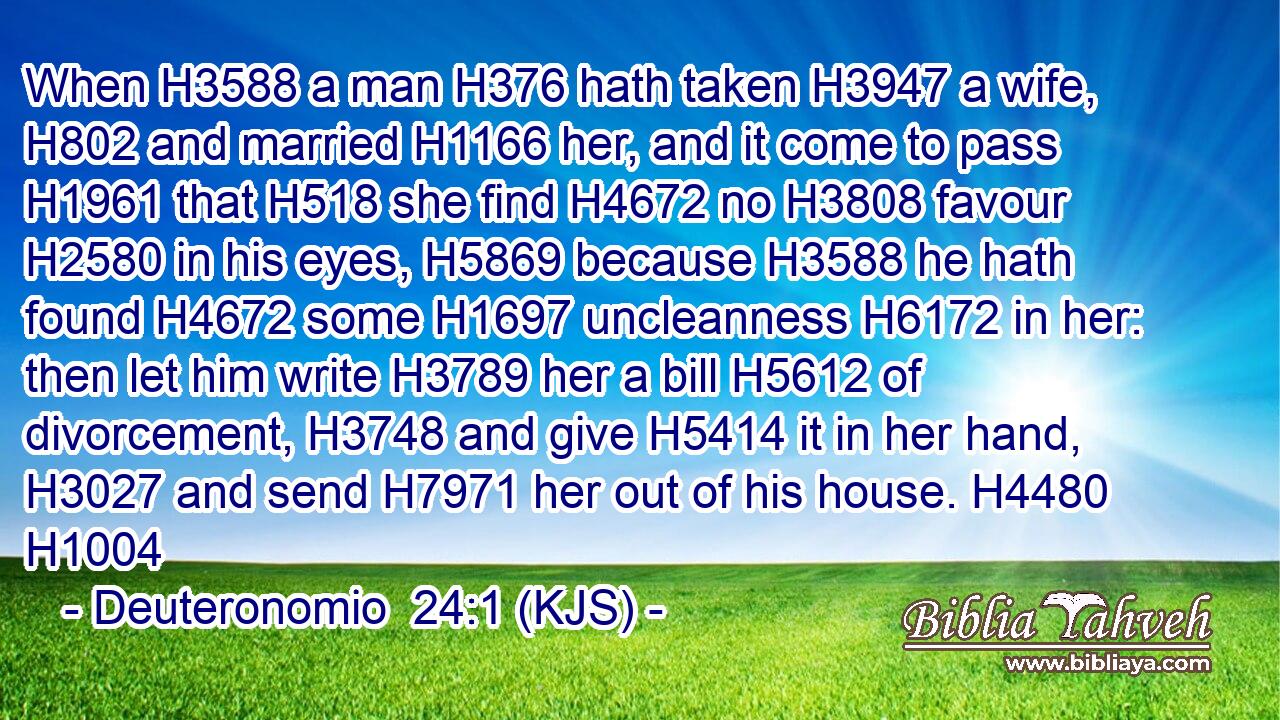 When H3588 a man H376 hath taken H3947 a wife, H802 and married H1166 her, and it come to pass H1961 that H518 she find H4672 no H3808 favour H2580 in his eyes, H5869 because H3588 he hath found H4672 some H1697 uncleanness H6172 in her: then let him write H3789 her a bill H5612 of divorcement, H3748 and give H5414 it in her hand, H3027 and send H7971 her out of his house. H4480 H1004