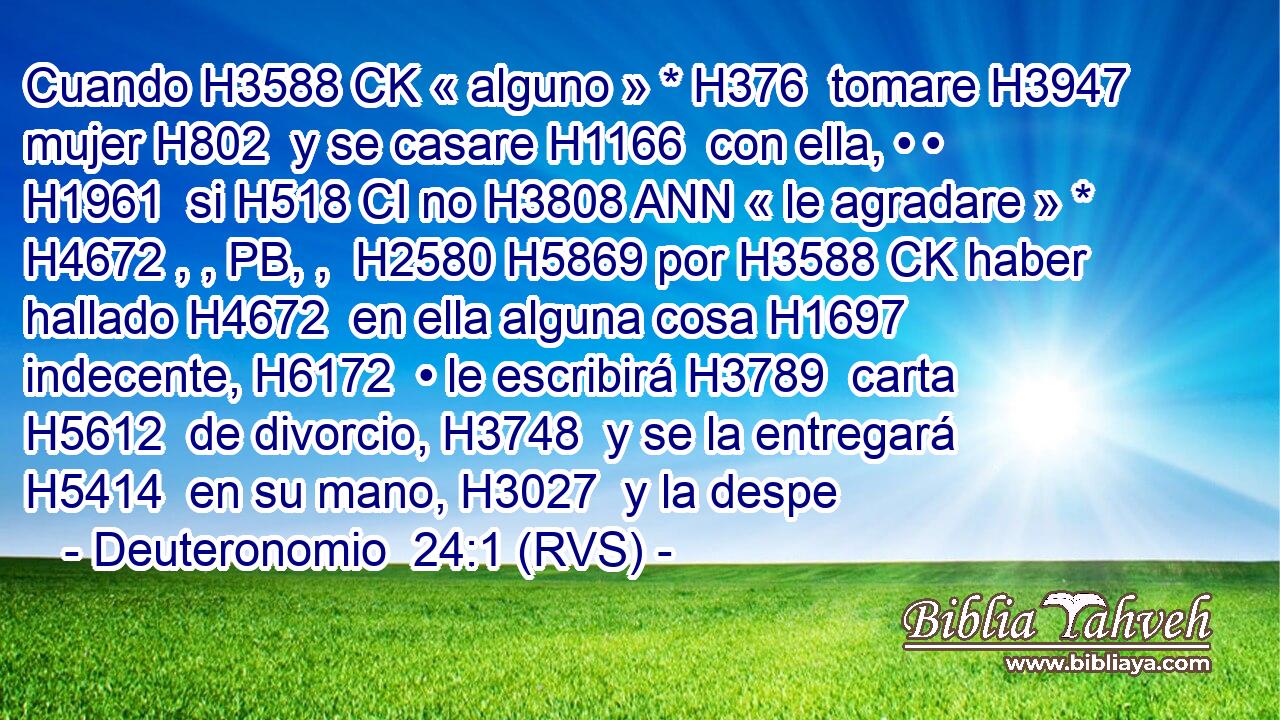 Cuando H3588 CK « alguno » * H376  tomare H3947  mujer H802  y se casare H1166  con ella, • • H1961  si H518 CI no H3808 ANN « le agradare » * H4672 , , PB, ,  H2580 H5869 por H3588 CK haber hallado H4672  en ella alguna cosa H1697  indecente, H6172  • le escribirá H3789  carta H5612  de divorcio, H3748  y se la entregará H5414  en su mano, H3027  y la despe