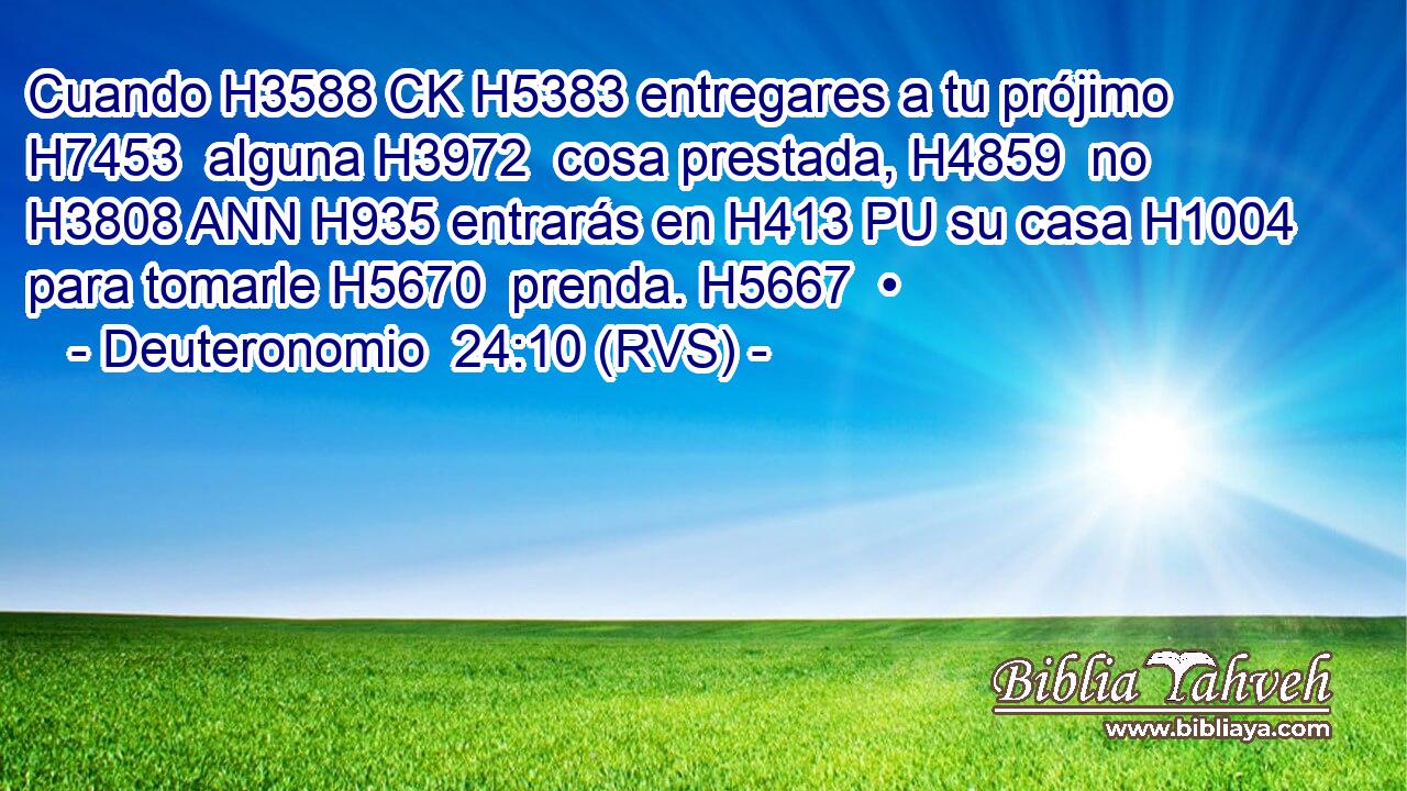 Cuando H3588 CK H5383 entregares a tu prójimo H7453  alguna H3972  cosa prestada, H4859  no H3808 ANN H935 entrarás en H413 PU su casa H1004  para tomarle H5670  prenda. H5667  • 