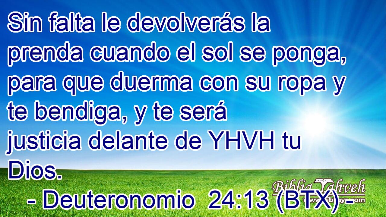 Sin falta le devolverás la prenda cuando el sol se ponga, para que duerma con su ropa y te bendiga, y te será justicia delante de YHVH tu Dios.