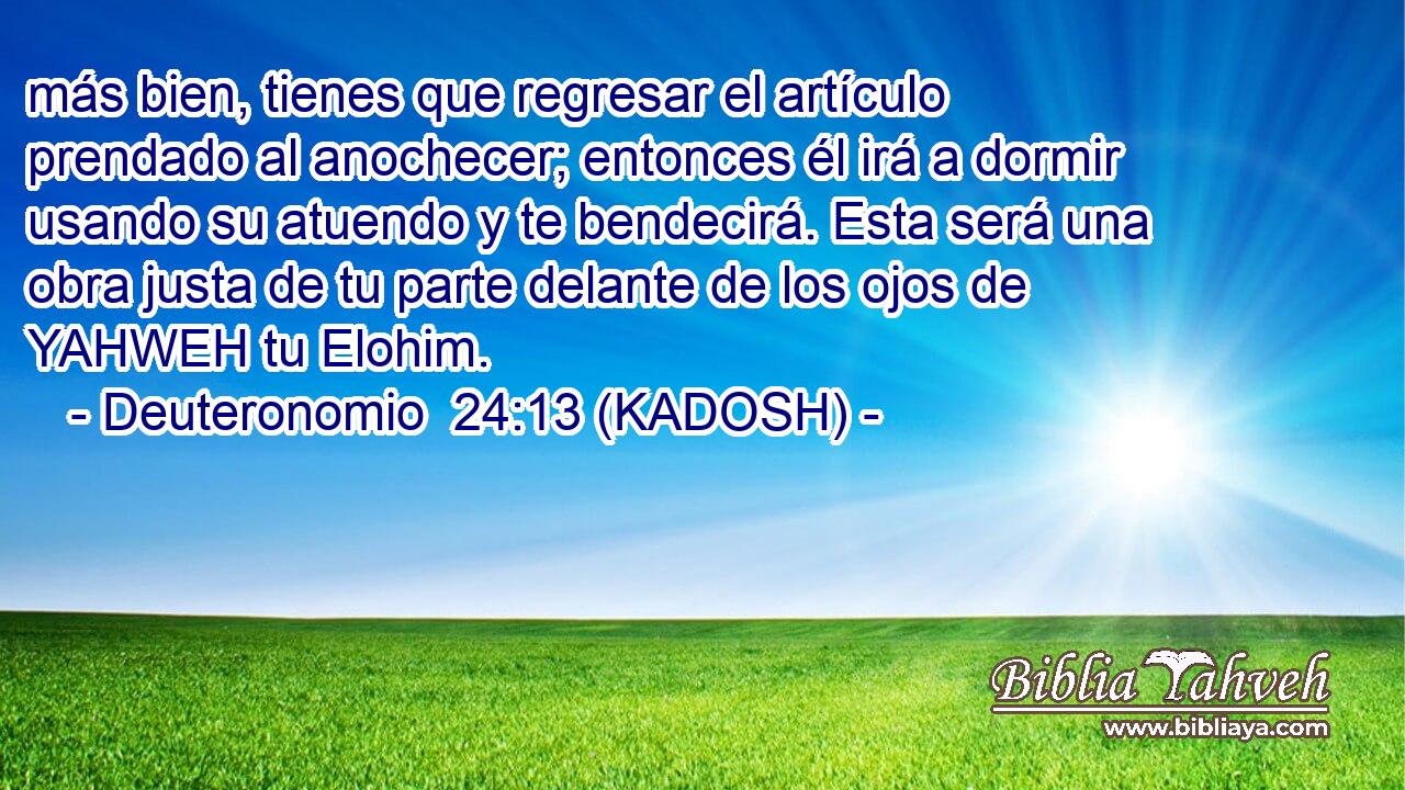  más bien, tienes que regresar el artículo prendado al anochecer; entonces él irá a dormir usando su atuendo y te bendecirá. Esta será una obra justa de tu parte delante de los ojos de YAHWEH tu Elohim. 