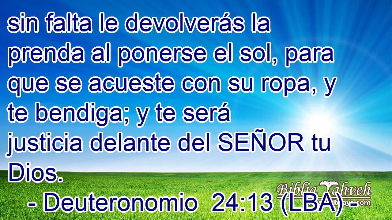 sin falta le devolverás la prenda al ponerse el sol, para que se acueste con su ropa, y te bendiga; y te será justicia delante del SEÑOR tu Dios.