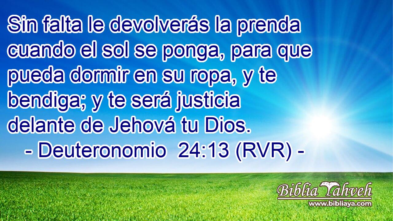 Sin falta le devolverás la prenda cuando el sol se ponga, para que pueda dormir en su ropa, y te bendiga; y te será justicia delante de Jehová tu Dios.