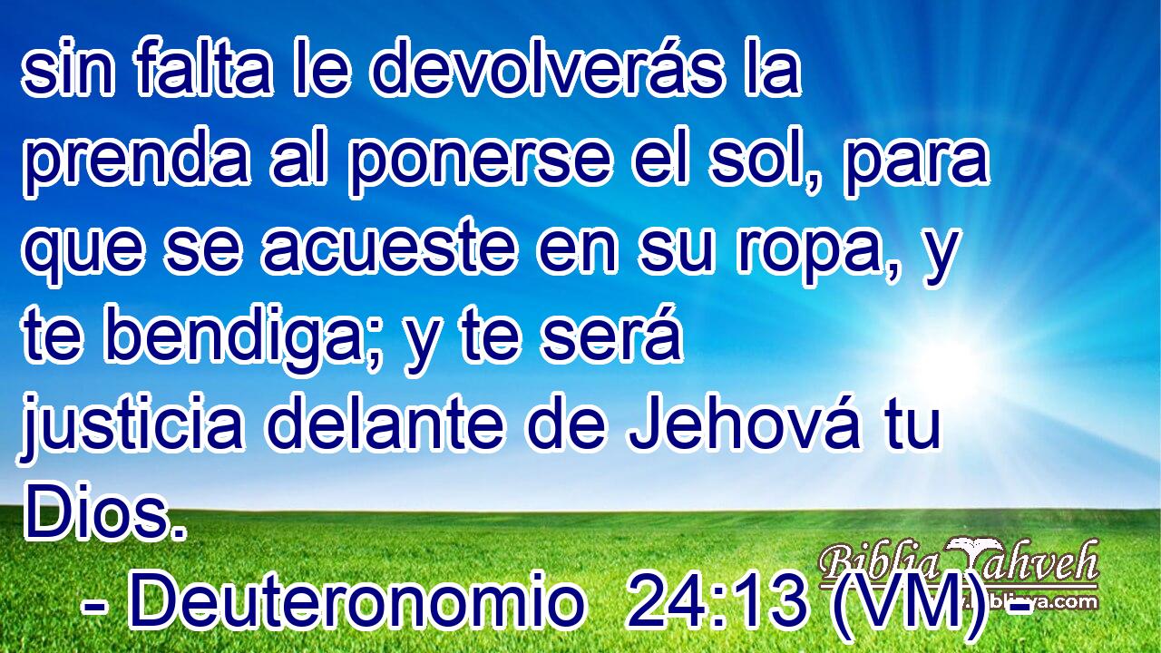  sin falta le devolverás la prenda al ponerse el sol, para que se acueste en su ropa, y te bendiga; y te será justicia delante de Jehová tu Dios. 