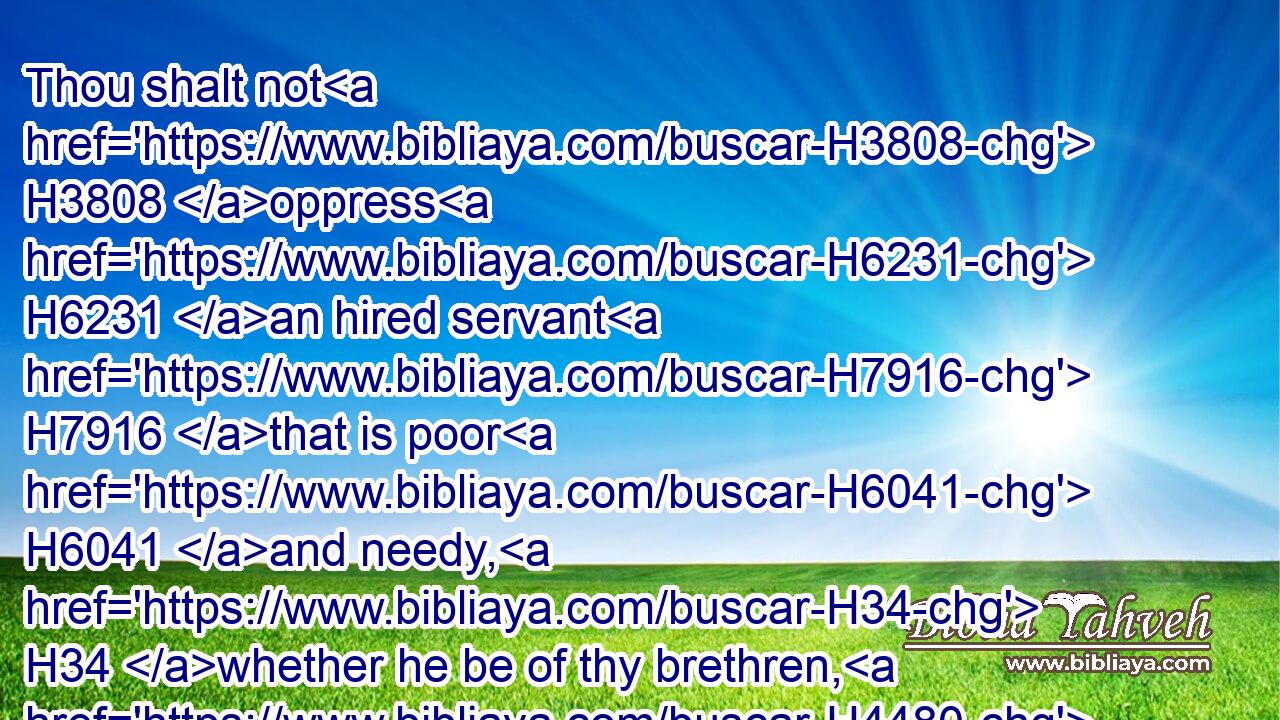 Thou shalt not H3808 oppress H6231 an hired servant H7916 that is poor H6041 and needy, H34 whether he be of thy brethren, H4480  H251 or H176 of thy strangers H4480  H1616 that H834 are in thy land H776 within thy gates:H8179