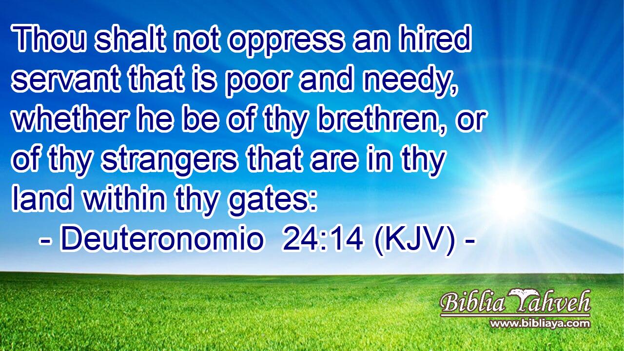 Thou shalt not oppress an hired servant that is poor and needy, whether he be of thy brethren, or of thy strangers that are in thy land within thy gates: