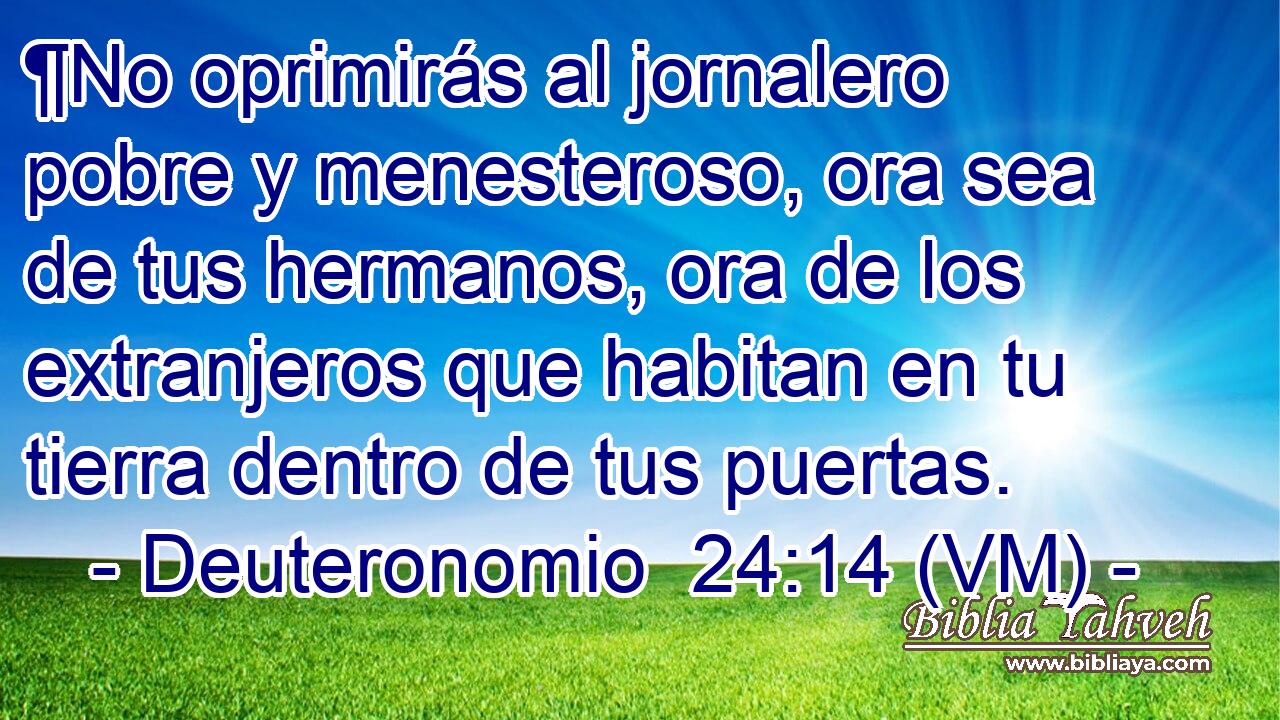  ¶No oprimirás al jornalero pobre y menesteroso, ora sea de tus hermanos, ora de los extranjeros que habitan en tu tierra dentro de tus puertas. 