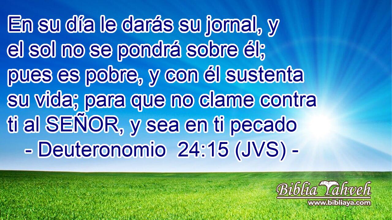 En su día le darás su jornal, y el sol no se pondrá sobre él; pues es pobre, y con él sustenta su vida; para que no clame contra ti al SEÑOR, y sea en ti pecado