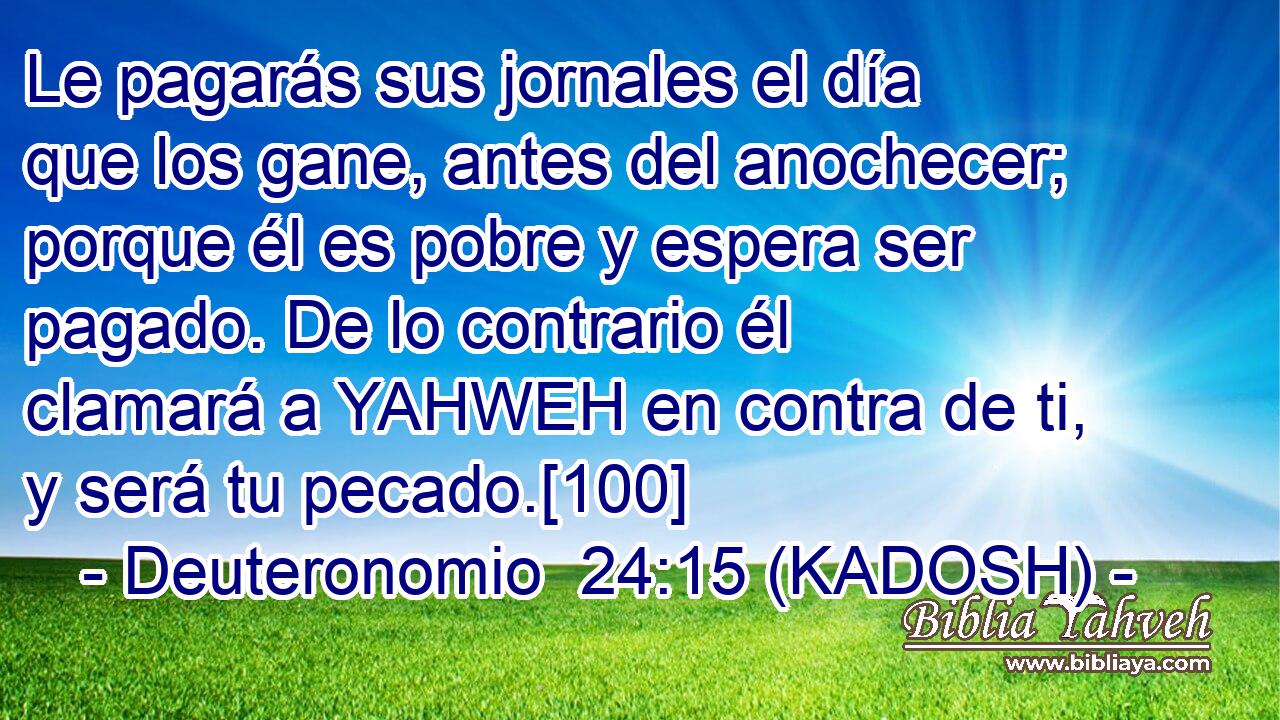  Le pagarás sus jornales el día que los gane, antes del anochecer; porque él es pobre y espera ser pagado. De lo contrario él clamará a YAHWEH en contra de ti, y será tu pecado.[100] 