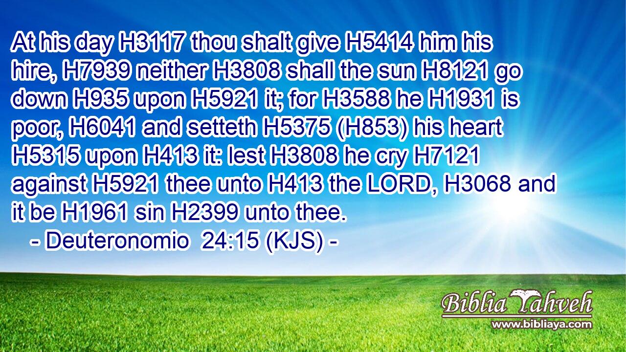 At his day H3117 thou shalt give H5414 him his hire, H7939 neither H3808 shall the sun H8121 go down H935 upon H5921 it; for H3588 he H1931 is poor, H6041 and setteth H5375 (H853) his heart H5315 upon H413 it: lest H3808 he cry H7121 against H5921 thee unto H413 the LORD, H3068 and it be H1961 sin H2399 unto thee.