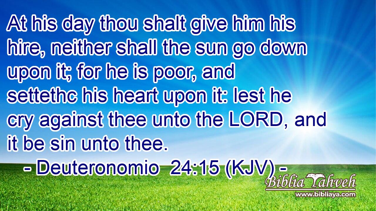 At his day thou shalt give him his hire, neither shall the sun go down upon it; for he is poor, and settethc his heart upon it: lest he cry against thee unto the LORD, and it be sin unto thee.