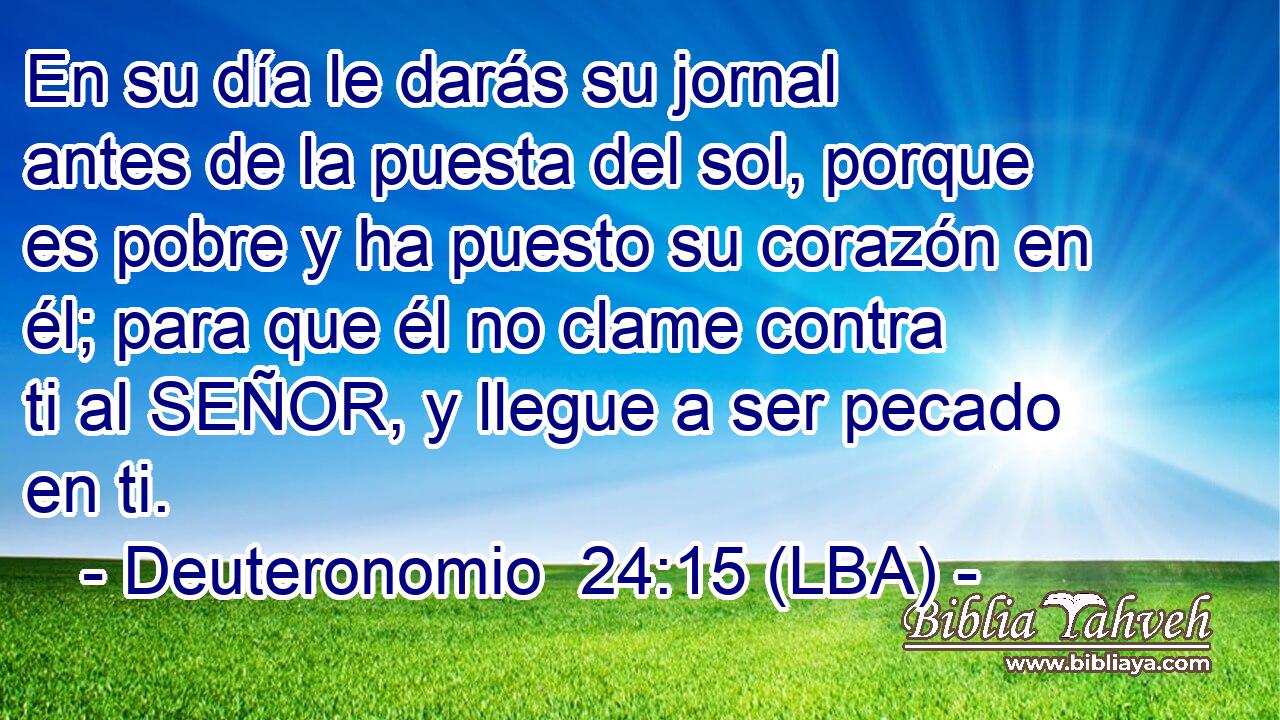 En su día le darás su jornal antes de la puesta del sol, porque es pobre y ha puesto su corazón en él; para que él no clame contra ti al SEÑOR, y llegue a ser pecado en ti.