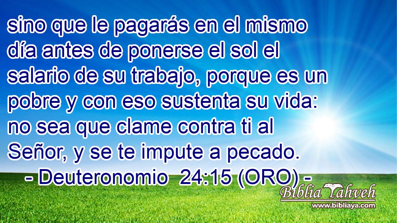  sino que le pagarás en el mismo día antes de ponerse el sol el salario de su trabajo, porque es un pobre y con eso sustenta su vida: no sea que clame contra ti al Señor, y se te impute a pecado. 