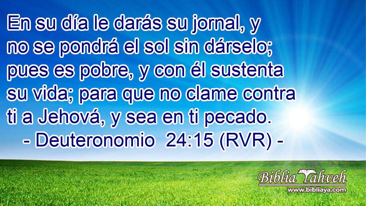 En su día le darás su jornal, y no se pondrá el sol sin dárselo; pues es pobre, y con él sustenta su vida; para que no clame contra ti a Jehová, y sea en ti pecado.