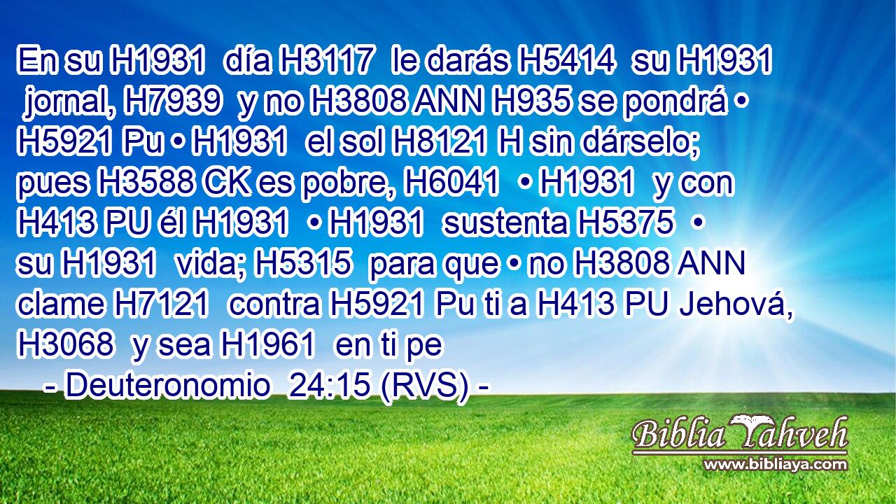 En su H1931  día H3117  le darás H5414  su H1931  jornal, H7939  y no H3808 ANN H935 se pondrá • H5921 Pu • H1931  el sol H8121 H sin dárselo; pues H3588 CK es pobre, H6041  • H1931  y con H413 PU él H1931  • H1931  sustenta H5375  • su H1931  vida; H5315  para que • no H3808 ANN clame H7121  contra H5921 Pu ti a H413 PU Jehová, H3068  y sea H1961  en ti pe