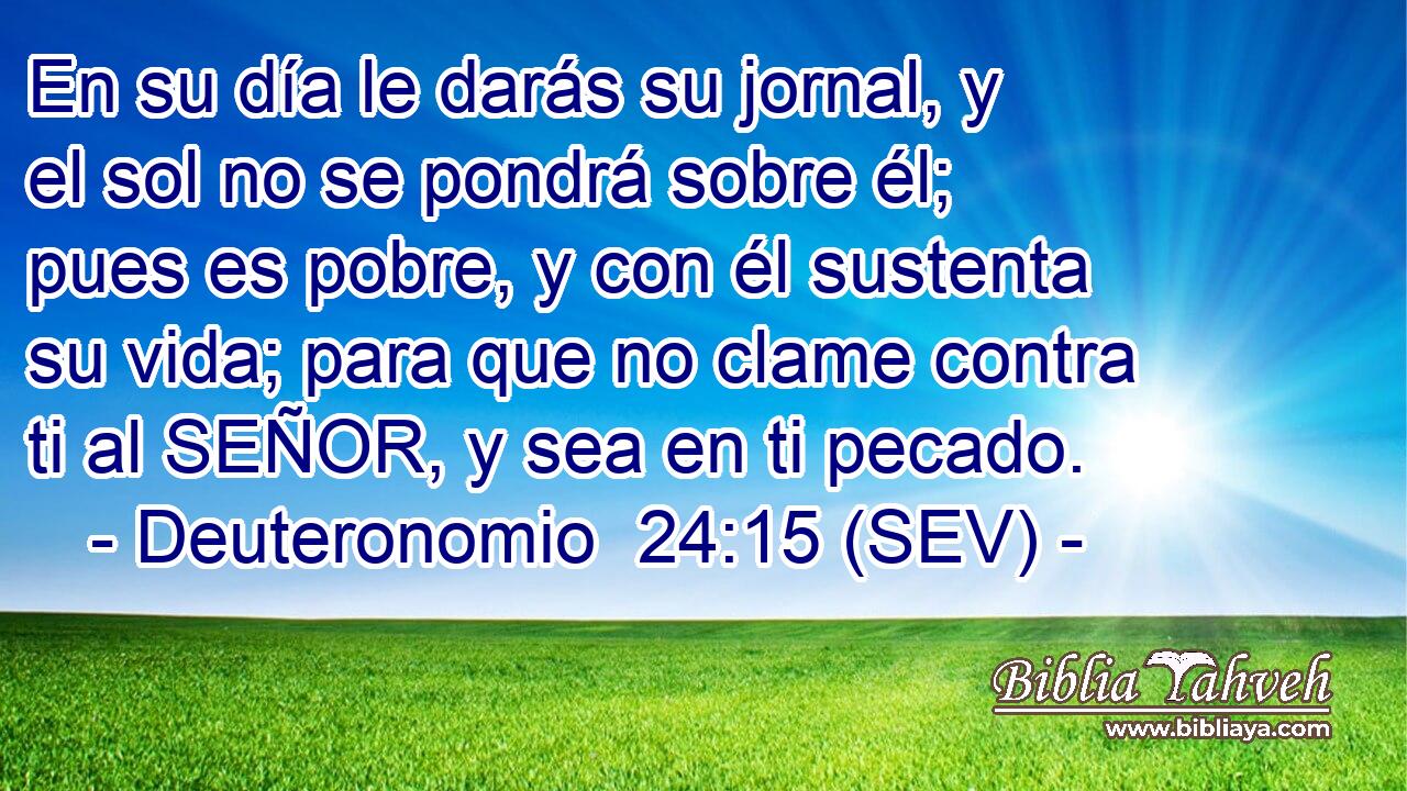 En su día le darás su jornal, y el sol no se pondrá sobre él; pues es pobre, y con él sustenta su vida; para que no clame contra ti al SEÑOR, y sea en ti pecado.