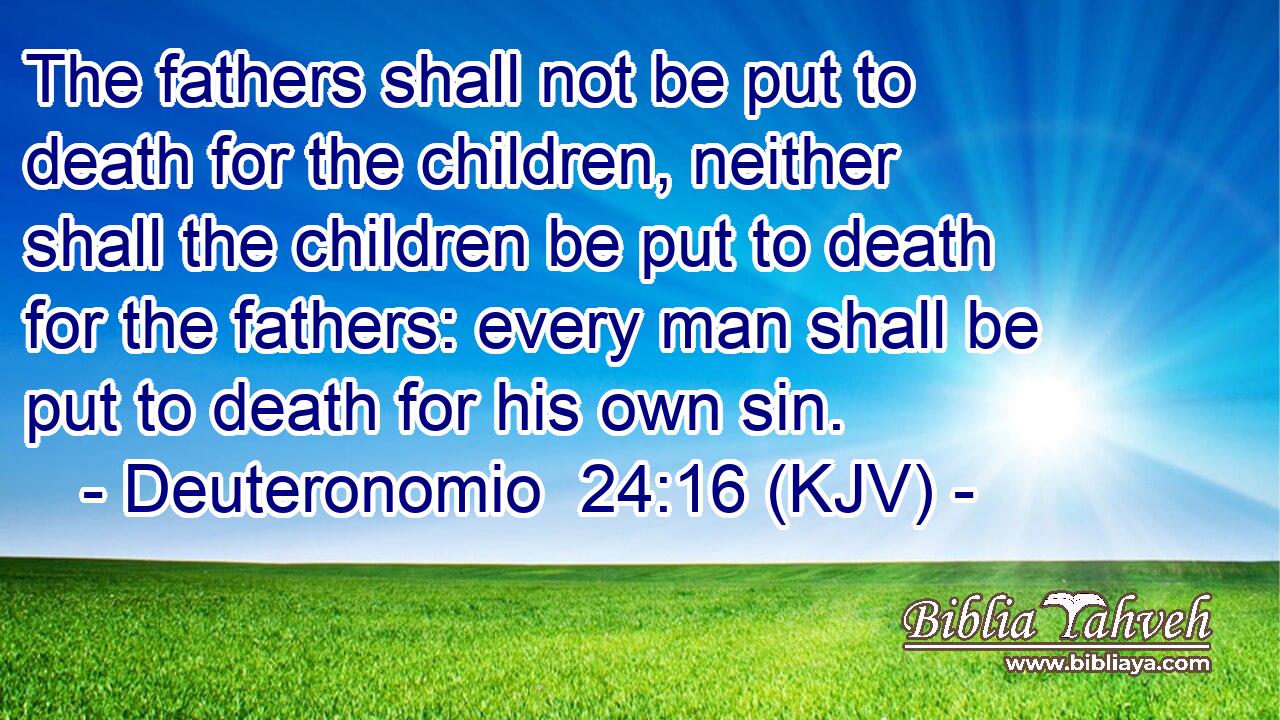 The fathers shall not be put to death for the children, neither shall the children be put to death for the fathers: every man shall be put to death for his own sin.