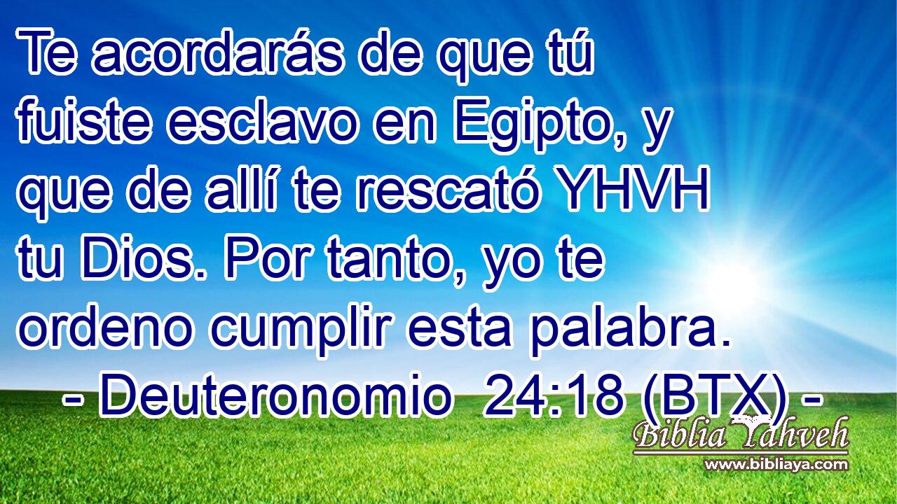 Te acordarás de que tú fuiste esclavo en Egipto, y que de allí te rescató YHVH tu Dios. Por tanto, yo te ordeno cumplir esta palabra.