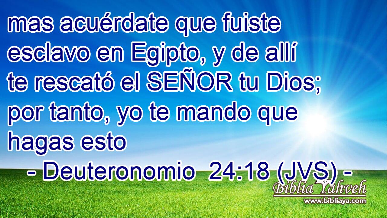 mas acuérdate que fuiste esclavo en Egipto, y de allí te rescató el SEÑOR tu Dios; por tanto, yo te mando que hagas esto