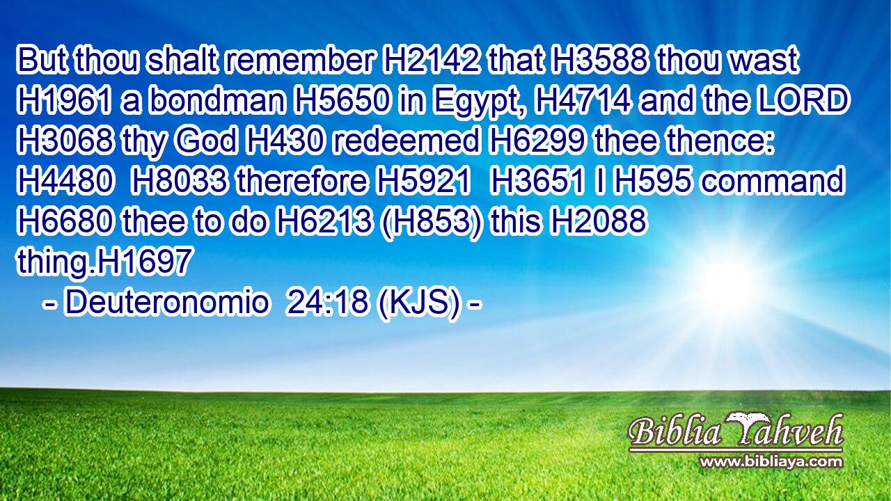 But thou shalt remember H2142 that H3588 thou wast H1961 a bondman H5650 in Egypt, H4714 and the LORD H3068 thy God H430 redeemed H6299 thee thence: H4480  H8033 therefore H5921  H3651 I H595 command H6680 thee to do H6213 (H853) this H2088 thing.H1697