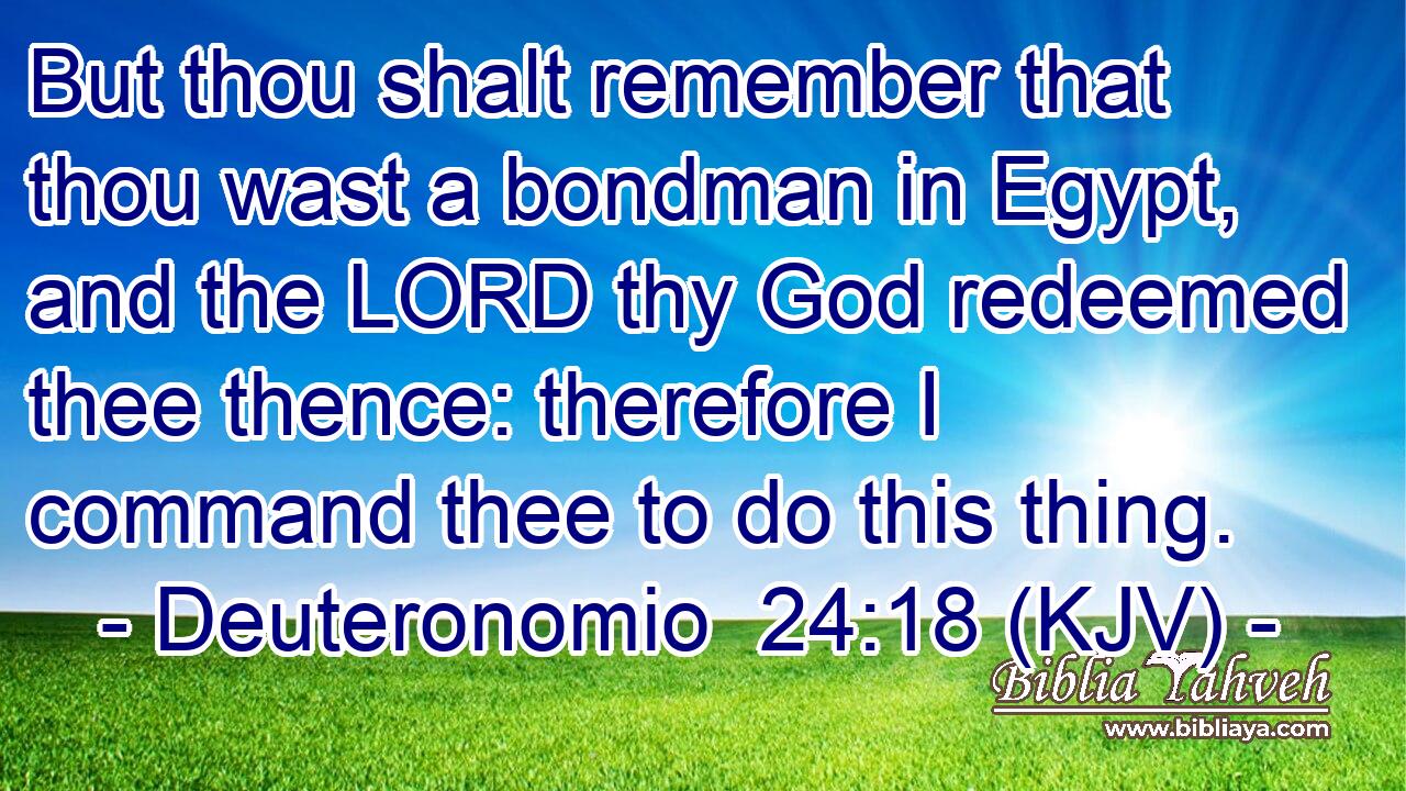 But thou shalt remember that thou wast a bondman in Egypt, and the LORD thy God redeemed thee thence: therefore I command thee to do this thing.