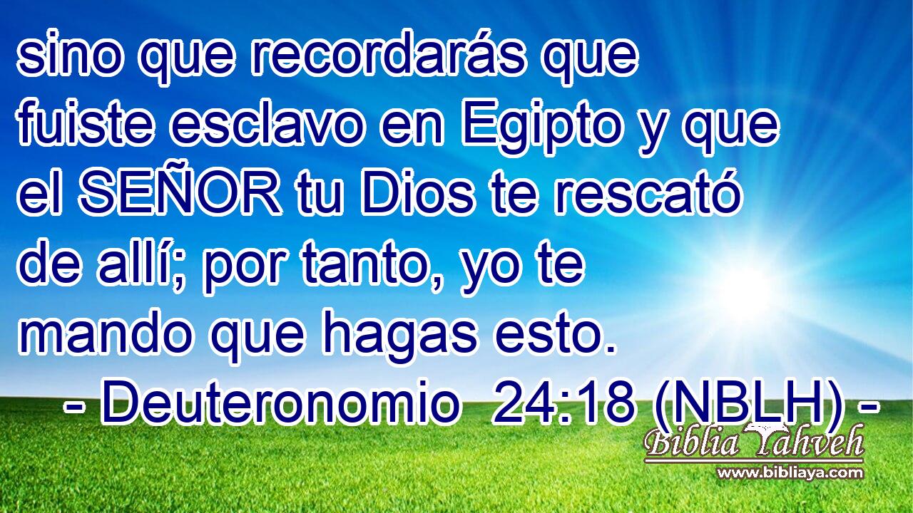  sino que recordarás que fuiste esclavo en Egipto y que el SEÑOR tu Dios te rescató de allí; por tanto, yo te mando que hagas esto. 