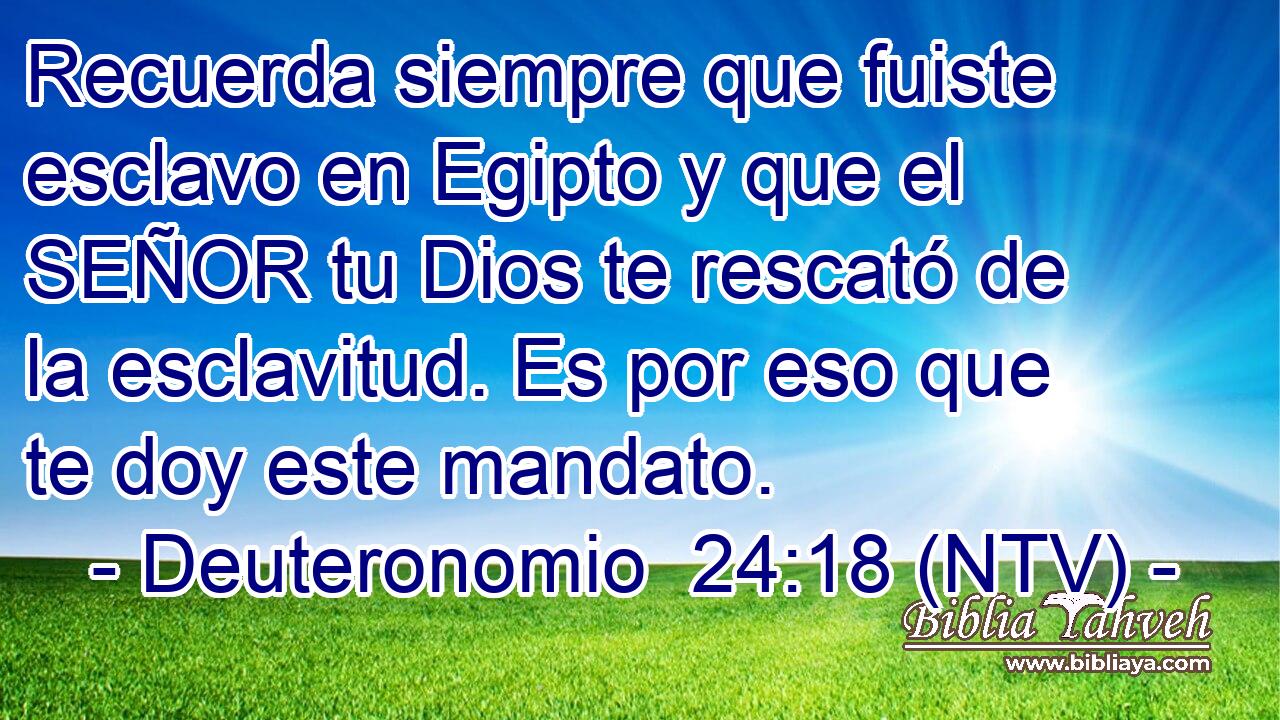 Recuerda siempre que fuiste esclavo en Egipto y que el SEÑOR tu Dios te rescató de la esclavitud. Es por eso que te doy este mandato.